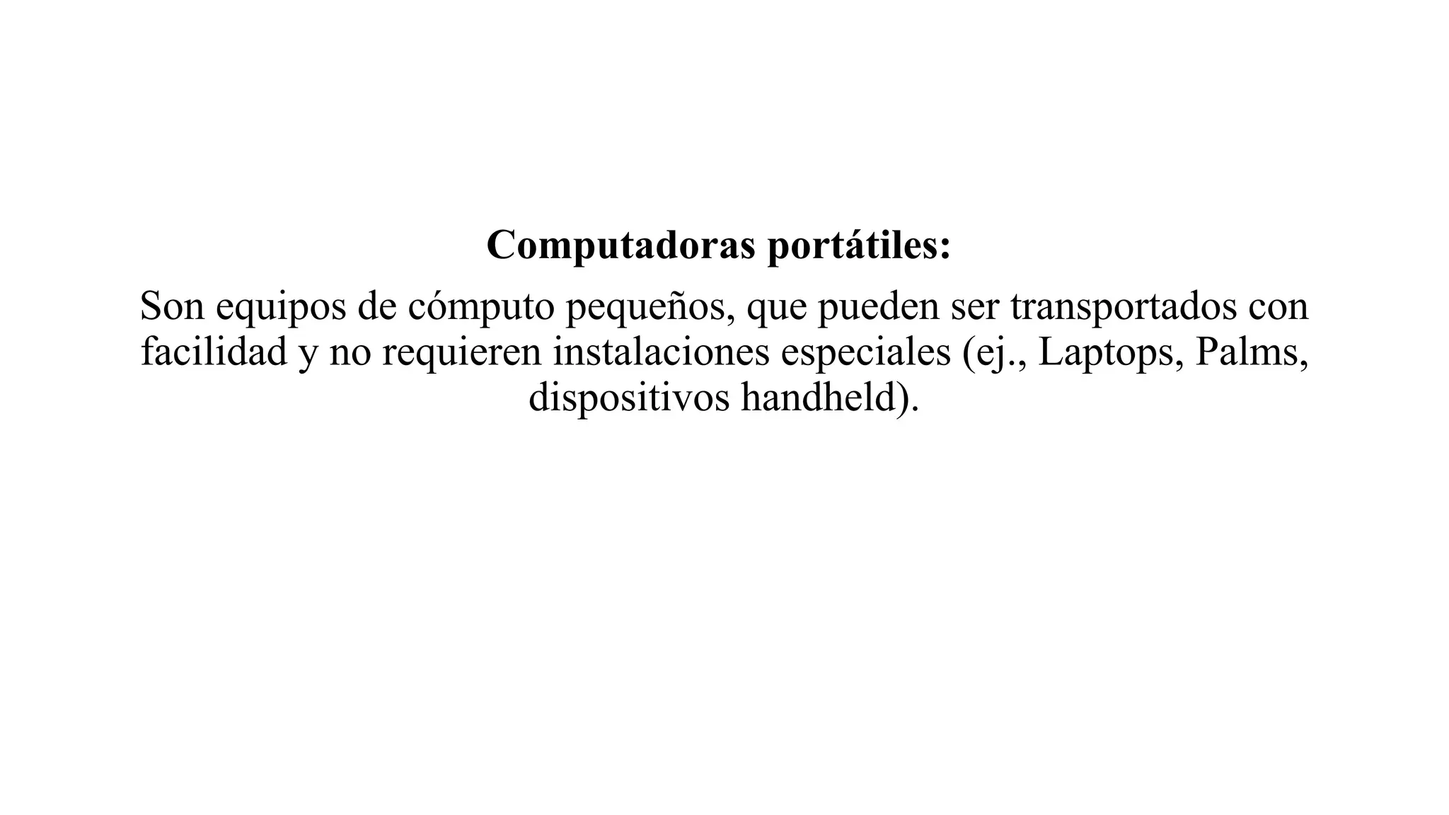 Computadoras portátiles:
Son equipos de cómputo pequeños, que pueden ser transportados con
facilidad y no requieren instalaciones especiales (ej., Laptops, Palms,
dispositivos handheld).
 