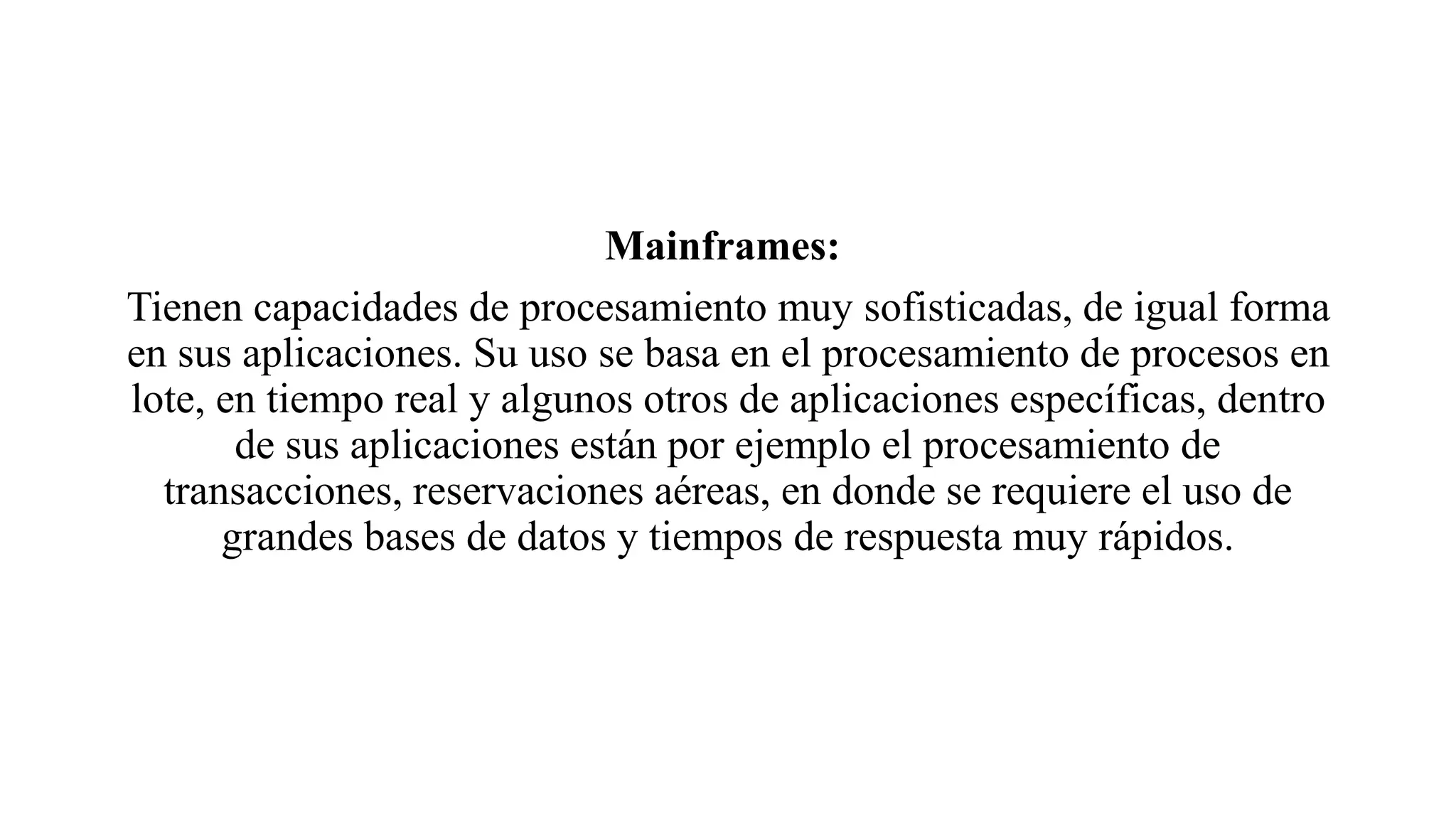 Mainframes:
Tienen capacidades de procesamiento muy sofisticadas, de igual forma
en sus aplicaciones. Su uso se basa en el procesamiento de procesos en
lote, en tiempo real y algunos otros de aplicaciones específicas, dentro
de sus aplicaciones están por ejemplo el procesamiento de
transacciones, reservaciones aéreas, en donde se requiere el uso de
grandes bases de datos y tiempos de respuesta muy rápidos.
 