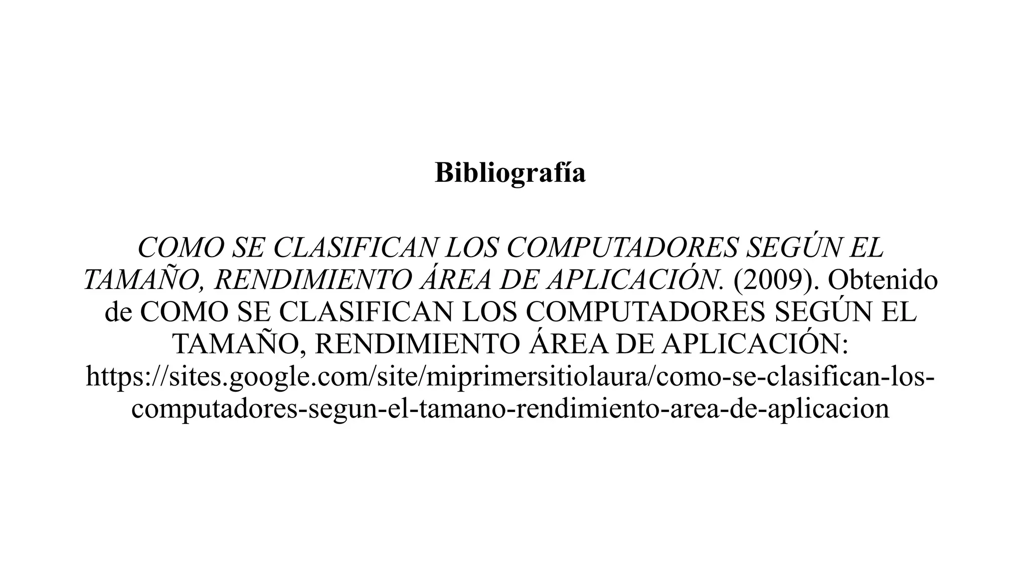 Bibliografía
COMO SE CLASIFICAN LOS COMPUTADORES SEGÚN EL
TAMAÑO, RENDIMIENTO ÁREA DE APLICACIÓN. (2009). Obtenido
de COMO SE CLASIFICAN LOS COMPUTADORES SEGÚN EL
TAMAÑO, RENDIMIENTO ÁREA DE APLICACIÓN:
https://sites.google.com/site/miprimersitiolaura/como-se-clasifican-los-
computadores-segun-el-tamano-rendimiento-area-de-aplicacion
 