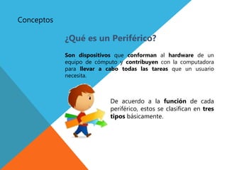 Conceptos
¿Qué es un Periférico?
Son dispositivos que conforman al hardware de un
equipo de cómputo y contribuyen con la computadora
para llevar a cabo todas las tareas que un usuario
necesita.
De acuerdo a la función de cada
periférico, estos se clasifican en tres
tipos básicamente.
 