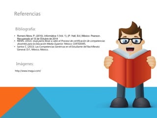Referencias
Bibliografía:
• Romero Mora, P. (2010). Informática 1 (Vol. 1). (P. Hall, Ed.) México: Pearson.
Recuperado el 15 de Octubre de 2014
• RIEMS. (2012). Guía parra llevar a cabo el Proceso de certificación de competencias
docentes para la Educación Media Superior. México: CERTIDEMS.
• Santos C. (2013). Las Competencias Genéricas en el Estudiante del Bachillerato
General. D.F., México, México.
Imágenes:
http://www.imagui.com/
 