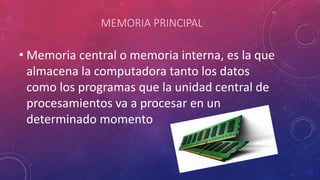 MEMORIA PRINCIPAL
• Memoria central o memoria interna, es la que
almacena la computadora tanto los datos
como los programas que la unidad central de
procesamientos va a procesar en un
determinado momento
 