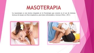 La masoterapia es una técnica integrada en la Fisioterapia que consiste en el uso de distintas
técnicas de masaje con fines terapéuticos, para tratar enfermedades y lesiones (Veloz , 2011)
 