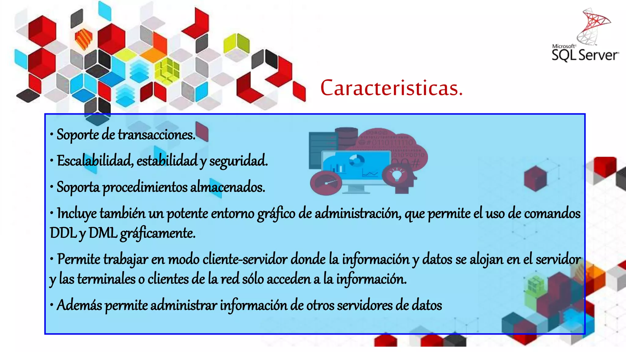 Caracteristicas.
• Soporte de transacciones.
• Escalabilidad, estabilidad y seguridad.
• Soporta procedimientos almacenados.
• Incluye también un potente entorno gráfico de administración, que permite el uso de comandos
DDL y DML gráficamente.
• Permite trabajar en modo cliente-servidor donde la información y datos se alojan en el servidor
y las terminales o clientes de la red sólo acceden a la información.
• Además permite administrar información de otros servidores de datos
 