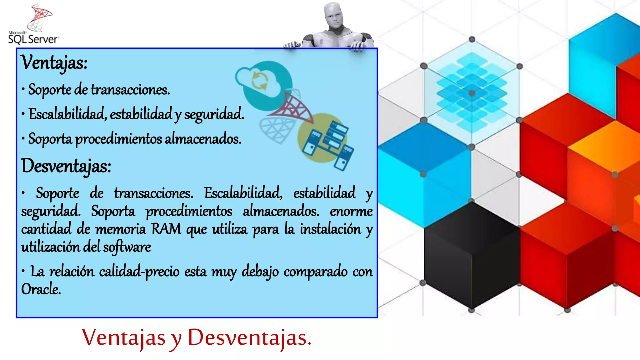 Ventajas y Desventajas.
Ventajas:
• Soporte de transacciones.
• Escalabilidad, estabilidad y seguridad.
• Soporta procedimientos almacenados.
Desventajas:
• Soporte de transacciones. Escalabilidad, estabilidad y
seguridad. Soporta procedimientos almacenados. enorme
cantidad de memoria RAM que utiliza para la instalación y
utilización del software
• La relación calidad-precio esta muy debajo comparado con
Oracle.
 