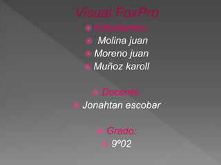 Visual FoxPro
 Estudiantes:
 Molina juan
 Moreno juan
 Muñoz karoll
 Docente:
 Jonahtan escobar
 Grado:
 9º02
 