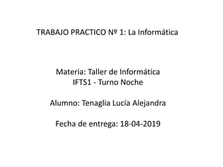 Materia: Taller de Informática
IFTS1 - Turno Noche
Alumno: Tenaglia Lucía Alejandra
Fecha de entrega: 18-04-2019
TRABAJO PRACTICO Nº 1: La Informática
 