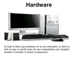Hardware
Es todo lo físico que podemos ver en un ordenador, es decir es
todo lo que se puede tocar de una computadora por ejemplo;
monitor, el teclado, el mouse, la impresora.
 
