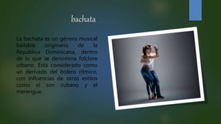 bachata
La bachata es un género musical
bailable originario de la
República Dominicana, dentro
de lo que se denomina folclore
urbano. Está considerado como
un derivado del bolero rítmico,
con influencias de otros estilos
como el son cubano y el
merengue.
 
