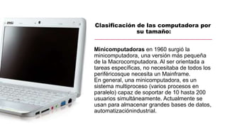 Clasificación de las computadora por
su tamaño:
Minicomputadoras en 1960 surgió la
minicomputadora, una versión más pequeñ...