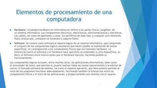 Elementos de procesamiento de una
computadora
 Hardware: La palabra hardware en informática se refiere a las partes físicas, tangibles, de
un sistema informático; sus componentes eléctricos, electrónicos, electromecánicos y mecánicos.
Los cables, así como los gabinetes o cajas, los periférico de todo tipo, y cualquier otro elemento
físico involucrado, componen el hardware o soporte físico;
 Software: Se conoce como software al soporte lógico de un sistema informático, que comprende
el conjunto de los componentes lógicos necesarios que hacen posible la realización de tareas
específicas, en contraposición a los componentes físicos que son llamados hardware. La
interacción entre el software y el hardware hace operativo un ordenador (u otro dispositivo), es
decir, el Software envía instrucciones que el Hardware ejecuta, haciendo posible su
funcionamiento.
Los componentes lógicos incluyen, entre muchos otros, las aplicaciones informáticas, tales como
el procesador de texto, que permite al usuario realizar todas las tareas concernientes a la edición de
textos; el llamado software de sistema, tal como el sistema operativo, que básicamente permite al
resto de los programas funcionar adecuadamente, facilitando también la interacción entre los
componentes físicos y el resto de las aplicaciones, y proporcionando una interfaz con el usuario.
 