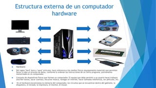 Estructura externa de un computador
hardware
 Hardware:
 Del ingles "hard" duro y "ware" artículos, hace referencia a los medios físicos (equipamiento material) que permiten
llevar a cabo un proceso de datos, conforme lo ordenan las instrucciones de un cierto programa, previamente
memorizado en un computador.
 Conjunto de dispositivos físicos que forman un computador. El equipo que debe permitir a un usuario hacer trabajos
(escribir textos, sacar cuentas), escuchar música, navegar en internet, hacer llamadas telefónicas, ver películas, etc.
 En el hardware encontramos la memoria del computador, los circuitos que se encuentran dentro del gabinete, la
disquetera, el teclado, la impresora, el monitor, el mouse.
 