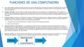 FUNCIONES DE UNA COMPUTADORA
 Una computadora realiza una serie de pasos en forma secuencial al momento de recibir una solicitud del usuario. El
ciclo de procesamiento de información que realiza una computadora se puede resumir en las siguientes cuatro
funciones básicas:
 Aceptar entradas. Una entrada es cualquier tipo de dato que introducimos a la computadora como: palabras y
símbolos de un documento, números para realizar cálculos, instrucciones para realizar procesos, imágenes, sonidos,
etc. Se utilizan diferentes dispositivos como el teclado, ratón y/o micrófono para que la computadora reciba las
entradas.
 Procesar datos. Consiste en manipular los datos de diferentes maneras para: realizar cálculos, modificar palabras e
imágenes, ordenar o alterar el orden de los datos. La computadora utiliza un dispositivo que se llama Unidad de
Procesamiento. Esta unidad contiene dos elementos principales:
 Unidad Central de Procesamiento (en Inglés: Central Processing Unit [CPU]).
 Memoria del Sistema.
 Almacenar datos e información. La computadora debe almacenar datos para que estén disponibles durante el
procesamiento. El lugar donde se almacenarán depende de cómo se utilicen los datos. Por ejemplo, en la Memoria
del Sistema (dentro de la Unidad de Procesamiento) la computadora guarda lo que está usando. Hay otro tipo de
almacenamiento, que es más permanente, en donde se guarda lo que no se necesita para procesar en ese momento
(por ejemplo: disquetes, CD, disco duro).
 Producir salidas. Son los resultados generados por la computadora. Algunos ejemplos de resultados son: reportes,
documentos, gráficas, imágenes, etc. Se utilizan dispositivos como el monitor, impresora, bocinas.
PROCESAR DATOS
ALMACENAMIENTO
ENTRADA SALIDA
 
