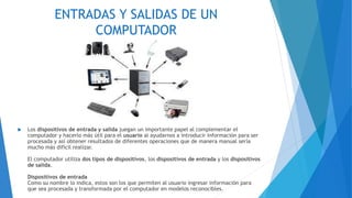 ENTRADAS Y SALIDAS DE UN
COMPUTADOR
 Los dispositivos de entrada y salida juegan un importante papel al complementar el
computador y hacerlo más útil para el usuario al ayudarnos a introducir información para ser
procesada y así obtener resultados de diferentes operaciones que de manera manual sería
mucho más difícil realizar.
El computador utiliza dos tipos de dispositivos, los dispositivos de entrada y los dispositivos
de salida.
Dispositivos de entrada
Como su nombre lo indica, estos son los que permiten al usuario ingresar información para
que sea procesada y transformada por el computador en modelos reconocibles.
 