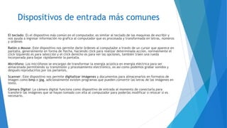 Dispositivos de entrada más comunes
El teclado: Es el dispositivo más común en el computador, es similar al teclado de las maquinas de escribir y
nos ayuda a ingresar información no grafica al computador que es procesada y transformada en letras, números
y ordenes
Ratón o Mouse: Este dispositivo nos permite darle órdenes al computador a través de un cursor que aparece en
pantalla, generalmente en forma de flecha, haciendo click para realizar determinada acción, normalmente el
click izquierdo es para selección y el click derecho es para ver las opciones, también traen una rueda
incorporada para bajar rápidamente la pantalla.
Micrófono: Los micrófonos se encargan de transformar la energía acústica en energía eléctrica para ser
almacenada permitiendo su transmisión y procesamiento electrónico, es así como podemos grabar sonidos y
después reproducirlos por los parlantes.
Scanner: Este dispositivo nos permite digitalizar imágenes y documentos para almacenarlos en formatos de
imagen como bmp o jpg, adicionalmente existen programas que pueden convertir las letras de las imágenes en
texto.
Cámara Digital: La cámara digital funciona como dispositivo de entrada al momento de conectarla para
transferir las imágenes que se hayan tomado con ella al computador para poderlas modificar o retocar si es
necesario.
 