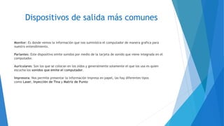 Dispositivos de salida más comunes
Monitor: Es donde vemos la información que nos suministra el computador de manera grafica para
nuestro entendimiento.
Parlantes: Este dispositivo emite sonidos por medio de la tarjeta de sonido que viene integrada en el
computador.
Auriculares: Son los que se colocan en los oídos y generalmente solamente el que los usa es quien
escucha los sonidos que emite el computador.
Impresora: Nos permite presentar la información impresa en papel, las hay diferentes tipos
como Laser, Inyección de Tina y Matriz de Punto
 