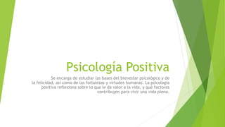 Psicología Positiva
Se encarga de estudiar las bases del bienestar psicológico y de
la felicidad, así como de las fortalezas y virtudes humanas. La psicología
positiva reflexiona sobre lo que le da valor a la vida, y qué factores
contribuyen para vivir una vida plena.
 