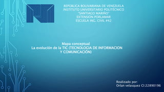 REPÚBLICA BOLIVARIANA DE VENEZUELA
INSTITUTO UNIVERSITARIO POLITÉCNICO
“SANTIAGO MARIÑO”
EXTENSIÓN PORLAMAR
ESCUELA ING. CIVIL #42
Mapa conceptual
La evolución de la TIC (TECNOLOGIA DE INFORMACION
Y COMUNICACIÓN)
Realizado por:
Orlan velasquez CI:22890196
 