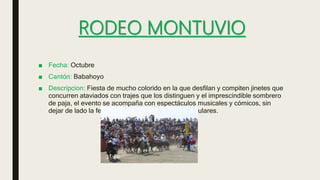 RODEO MONTUVIO
■ Fecha: Octubre
■ Cantón: Babahoyo
■ Descripcion: Fiesta de mucho colorido en la que desfilan y compiten jinetes que
concurren ataviados con trajes que los distinguen y el imprescindible sombrero
de paja, el evento se acompaña con espectáculos musicales y cómicos, sin
dejar de lado la feria gastronómica y los bailes populares.
 