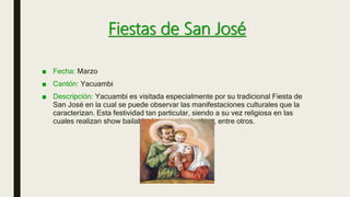 Fiestas de San José
■ Fecha: Marzo
■ Cantón: Yacuambi
■ Descripción: Yacuambi es visitada especialmente por su tradicional Fiesta de
San José en la cual se puede observar las manifestaciones culturales que la
caracterizan. Esta festividad tan particular, siendo a su vez religiosa en las
cuales realizan show bailable, juegos pirotécnicos, entre otros.
 