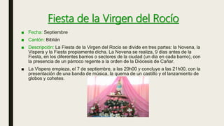Fiesta de la Virgen del Rocío
■ Fecha: Septiembre
■ Cantón: Biblián
■ Descripción: La Fiesta de la Virgen del Rocío se divide en tres partes: la Novena, la
Víspera y la Fiesta propiamente dicha. La Novena se realiza, 9 días antes de la
Fiesta, en los diferentes barrios o sectores de la ciudad (un día en cada barrio), con
la presencia de un párroco regente a la orden de la Diócesis de Cañar.
■ La Víspera empieza, el 7 de septiembre, a las 20h00 y concluye a las 21h00, con la
presentación de una banda de música, la quema de un castillo y el lanzamiento de
globos y cohetes.
 