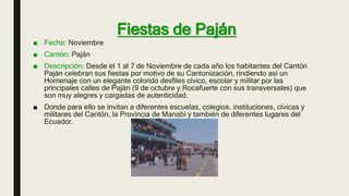 Fiestas de Paján
■ Fecha: Noviembre
■ Cantón: Paján
■ Descripción: Desde el 1 al 7 de Noviembre de cada año los habitantes del Cantón
Paján celebran sus fiestas por motivo de su Cantonización, rindiendo así un
Homenaje con un elegante colorido desfiles cívico, escolar y militar por las
principales calles de Paján (9 de octubre y Rocafuerte con sus transversales) que
son muy alegres y cargadas de autenticidad.
■ Donde para ello se invitan a diferentes escuelas, colegios, instituciones, cívicas y
militares del Cantón, la Provincia de Manabí y también de diferentes lugares del
Ecuador.
 