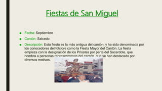 Fiestas de San Miguel
■ Fecha: Septiembre
■ Cantón: Salcedo
■ Descripción: Esta fiesta es la más antigua del cantón, y ha sido denominada por
los conocedores del folclore como la Fiesta Mayor del Cantón. La fiesta
empieza con la designación de los Priostes por parte del Sacerdote, que
nombra a personas representativas del cantón, que se han destacado por
diversos motivos.
 