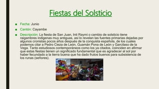 Fiestas del Solsticio
■ Fecha: Junio
■ Cantón: Cayambe
■ Descripción: La fiesta de San Juan, Inti Raymi o cambio de solsticio tiene
raigambres indígenas muy antiguas, así lo revelan las fuentes primarias dejadas por
algunos cronistas pocos años después de la conquista española, de los cuales
podemos citar a Pedro Cieza de León, Guamán Pona de León y Garcilaso de la
Vega. Tanto estudiosos contemporáneos como los ya citados, coinciden en afirmar
que estas fiestas tienen un significado fundamental que es agradecer al sol por
haber fecundado a la tierra buena que ha dado frutos buenos para subsistencia de
los runas (señores).
 