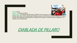 DIABLADA DE PILLARO
Fecha: Enero
Cantón: Tungurahua-Píllaro
Descripcion: Los diablos de Santiago de Píllaro son famosos en el Ecuador y el extranjero. Los
diablos salen de sus escondites para desfilar, según una tradición que viene desde la Colonia,
cuando los indígenas se disfrazaban de diablos en repudio a ciertas prédicas religiosas, y al
maltrato de los españoles.
 