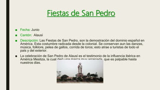 Fiestas de San Pedro
■ Fecha: Junio
■ Cantón: Alausí
■ Descripción: Las Fiestas de San Pedro, son la demostración del dominio español en
América. Esta costumbre radicada desde la colonial. Se conservan aun las danzas,
música, folklore, pelea de gallos, corrida de toros; esto atrae a turistas de todo el
país y del exterior.
■ La celebración de San Pedro de Alausí es el testimonio de la influencia ibérica en
América Mestiza, la cual dejó una marca muy arraigada, que es palpable hasta
nuestros días.
 