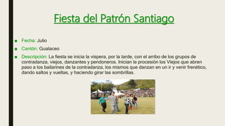 Fiesta del Patrón Santiago
■ Fecha: Julio
■ Cantón: Gualaceo
■ Descripción: La fiesta se inicia la víspera, por la tarde, con el arribo de los grupos de
contradanza, viejos, danzantes y pendoneros. Inician la procesión los Viejos que abren
paso a los bailarines de la contradanza, los mismos que danzan en un ir y venir frenético,
dando saltos y vueltas, y haciendo girar las sombrillas.
 
