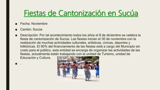 Fiestas de Cantonización en Sucúa
■ Fecha: Noviembre
■ Cantón: Sucúa
■ Descripción: Por tal acontecimiento todos los años el 8 de diciembre se celebra la
fiesta de cantonización de Sucúa. Las fiestas inician el 30 de noviembre con la
realización de muchas actividades culturales, artísticas, cívicas, deportes y
folklóricas. El 90% del financiamiento de las fiestas está a cargo del Municipio sin
costo para el público, esta entidad se encarga de organizar las actividades de las
fiestas, actualmente están trabajando con la unidad de Turismo, unidad de
Educación y Cultura.
■ .
 