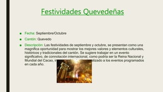 Festividades Quevedeñas
■ Fecha: Septiembre/Octubre
■ Cantón: Quevedo
■ Descripción: Las festividades de septiembre y octubre, se presentan como una
magnífica oportunidad para mostrar los mejores valores y elementos culturales,
históricos y tradicionales del cantón. Se sugiere trabajar en un evento
significativo, de connotación internacional, como podría ser la Reina Nacional y
Mundial del Cacao, incorporado e institucionalizado a los eventos programados
en cada año.
 
