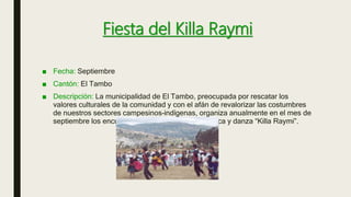 Fiesta del Killa Raymi
■ Fecha: Septiembre
■ Cantón: El Tambo
■ Descripción: La municipalidad de El Tambo, preocupada por rescatar los
valores culturales de la comunidad y con el afán de revalorizar las costumbres
de nuestros sectores campesinos–indígenas, organiza anualmente en el mes de
septiembre los encuentros Internacionales de música y danza “Killa Raymi”.
 