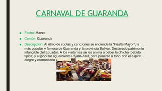 CARNAVAL DE GUARANDA
■ Fecha: Marzo
■ Cantón: Guaranda
■ Descripcion: Al ritmo de coplas y canciones se enciende la “Fiesta Mayor”, la
más popular y famosa de Guaranda y la provincia Bolívar. Declarado patrimonio
intangible del Ecuador. A los visitantes se les anima a beber la chicha (bebida
típica) y el popular aguardiente Pájaro Azul, para ponerse a tono con el espíritu
alegre y comunitario de las festividades.
 