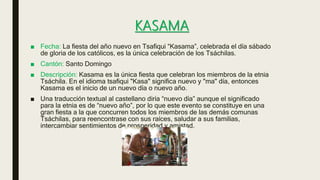 KASAMA
■ Fecha: La fiesta del año nuevo en Tsafiqui “Kasama”, celebrada el día sábado
de gloria de los católicos, es la única celebración de los Tsáchilas.
■ Cantón: Santo Domingo
■ Descripción: Kasama es la única fiesta que celebran los miembros de la etnia
Tsáchila. En el idioma tsafiqui "Kasa" significa nuevo y "ma" día, entonces
Kasama es el inicio de un nuevo día o nuevo año.
■ Una traducción textual al castellano diría “nuevo día” aunque el significado
para la etnia es de “nuevo año”, por lo que este evento se constituye en una
gran fiesta a la que concurren todos los miembros de las demás comunas
Tsáchilas, para reencontrase con sus raíces, saludar a sus familias,
intercambiar sentimientos de prosperidad y amistad.
 