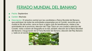 FERIADO MUNDIAL DEL BANANO
■ Fecha: Septiembre
■ Cantón: Machala
■ Descripcion: El atractivo central son las candidatas a Reina Mundial del Banano,
que participan de todas las actividades preparadas por el Comité: recorrido por la
ciudad el día del arribo; cena en favor a algún club de beneficencia; visitas a las
autoridades de la provincia; elección del Traje Típico en una ciudad a elección del
Comité; visita a sesión de fotografía en la Isla Jambelí; elección de la Reina Mundial
del Banano; inauguración de la Feria Mundial del Banano; elección del Rey Banano
y baile en el recinto ferial.
 