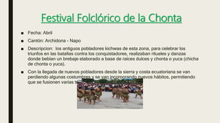 Festival Folclórico de la Chonta
■ Fecha: Abril
■ Cantón: Archidona - Napo
■ Descripcion: los antiguos pobladores kichwas de esta zona, para celebrar los
triunfos en las batallas contra los conquistadores, realizaban rituales y danzas
donde bebían un brebaje elaborado a base de raíces dulces y chonta o yuca (chicha
de chonta o yuca).
■ Con la llegada de nuevos pobladores desde la sierra y costa ecuatoriana se van
perdiendo algunas costumbres y se van incorporando nuevos hábitos, permitiendo
que se fusionen varias tradiciones entre sí.
 