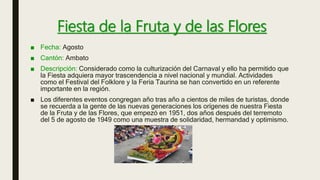 Fiesta de la Fruta y de las Flores
■ Fecha: Agosto
■ Cantón: Ambato
■ Descripción: Considerado como la culturización del Carnaval y ello ha permitido que
la Fiesta adquiera mayor trascendencia a nivel nacional y mundial. Actividades
como el Festival del Folklore y la Feria Taurina se han convertido en un referente
importante en la región.
■ Los diferentes eventos congregan año tras año a cientos de miles de turistas, donde
se recuerda a la gente de las nuevas generaciones los orígenes de nuestra Fiesta
de la Fruta y de las Flores, que empezó en 1951, dos años después del terremoto
del 5 de agosto de 1949 como una muestra de solidaridad, hermandad y optimismo.
 
