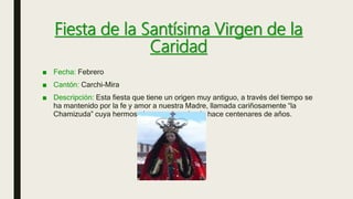 Fiesta de la Santísima Virgen de la
Caridad
■ Fecha: Febrero
■ Cantón: Carchi-Mira
■ Descripción: Esta fiesta que tiene un origen muy antiguo, a través del tiempo se
ha mantenido por la fe y amor a nuestra Madre, llamada cariñosamente “la
Chamizuda” cuya hermosa imagen data desde hace centenares de años.
 