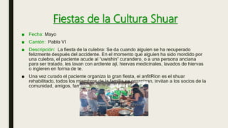Fiestas de la Cultura Shuar
■ Fecha: Mayo
■ Cantón: Pablo VI
■ Descripción: La fiesta de la culebra: Se da cuando alguien se ha recuperado
felizmente después del accidente. En el momento que alguien ha sido mordido por
una culebra, el paciente acude al “uwishin” curandero, o a una persona anciana
para ser tratado, les lavan con ardiente ají, hiervas medicinales, lavados de hiervas
o ingieren en forma de te.
■ Una vez curado el paciente organiza la gran fiesta, el anfitRíon es el shuar
rehabilitado, todos los miembros de la familia se organizan, invitan a los socios de la
comunidad, amigos, familiares, etc.
 