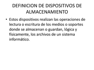 DEFINICION DE DISPOSITIVOS DE
ALMACENAMIENTO
• Estos dispositivos realizan las operaciones de
lectura o escritura de los medios o soportes
donde se almacenan o guardan, lógica y
físicamente, los archivos de un sistema
informático.
 