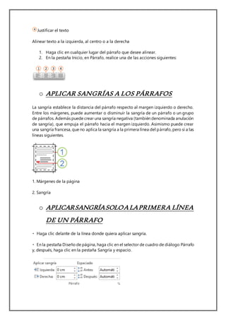 Justificar el texto
Alinear texto a la izquierda, al centro o a la derecha
1. Haga clic en cualquier lugar del párrafo que desee alinear.
2. En la pestaña Inicio, en Párrafo, realice una de las acciones siguientes:
o APLICAR SANGRÍAS A LOS PÁRRAFOS
La sangría establece la distancia del párrafo respecto al margen izquierdo o derecho.
Entre los márgenes, puede aumentar o disminuir la sangría de un párrafo o un grupo
de párrafos. Además puede crear una sangría negativa (también denominada anulación
de sangría), que empuja el párrafo hacia el margen izquierdo. Asimismo puede crear
una sangría francesa, que no aplica la sangría a la primera línea del párrafo, pero sí a las
líneas siguientes.
1. Márgenes de la página
2. Sangría
o APLICARSANGRÍASOLOALAPRIMERA LÍNEA
DE UN PÁRRAFO
Diseño de página, haga clic en el selector de cuadro de diálogo Párrafo
y, después, haga clic en la pestaña Sangría y espacio.
 