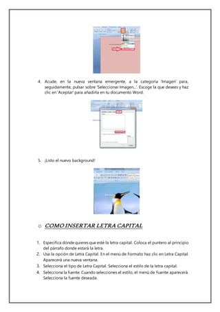 4. Acude, en la nueva ventana emergente, a la categoría 'Imagen' para,
seguidamente, pulsar sobre 'Seleccionar Imagen...'. Escoge la que desees y haz
clic en 'Aceptar' para añadirla en tu documento Word.
5. ¡Listo el nuevo background!
o COMO INSERTAR LETRA CAPITAL
1. Especifica dónde quieres que esté la letra capital. Coloca el puntero al principio
del párrafo donde estará la letra.
2. Usa la opción de Letra Capital. En el menú de Formato haz clic en Letra Capital.
Aparecerá una nueva ventana.
3. Selecciona el tipo de Letra Capital. Selecciona el estilo de la letra capital.
4. Selecciona la fuente. Cuando selecciones el estilo, el menú de Fuente aparecerá.
Selecciona la fuente deseada.
 