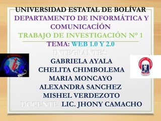 UNIVERSIDAD ESTATAL DE BOLÍVARUNIVERSIDAD ESTATAL DE BOLÍVAR
DEPARTAMENTO DE INFORMÁTICA Y
COMUNICACÍÓN
TRABAJO DE INVESTIGACIÓN N° 1
TEMA: WEB 1.0 Y 2.0
INTEGRANTES:INTEGRANTES:
GABRIELA AYALAGABRIELA AYALA
CHELITA CHIMBOLEMACHELITA CHIMBOLEMA
MARIA MONCAYOMARIA MONCAYO
ALEXANDRA SANCHEZALEXANDRA SANCHEZ
MISHEL VERDEZOTOMISHEL VERDEZOTO
DOCENTE:DOCENTE: LIC. JHONY CAMACHOLIC. JHONY CAMACHO
 