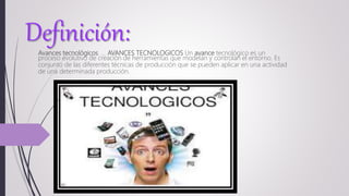 Definición:Avances tecnológicos. ... AVANCES TECNOLOGICOS Un avance tecnológico es un
proceso evolutivo de creación de herramientas que modelan y controlan el entorno. Es
conjunto de las diferentes técnicas de producción que se pueden aplicar en una actividad
de una determinada producción.
 