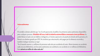 Autosautónomos:
El científico alemán advirtió que "en el 2018 aparecerán al público los primeros autos autónomos disponibles
para cualquier persona. Alrededordel2020, todala industriaautomovilísticacomenzaráa tenerproblemas. Se
podrá llamar al auto con un teléfono inteligente y el mismo aparecerá a la puerta de donde esté la persona y lo
llevará a su destino guiado por GPS. No tendrán que estacionarlo, solo pagar por la distancia recorrida y
también trabajar mientras se viaja".
"En el mundo mueren 1,2 millones de personas cada año por accidentes de auto. Ahora tenemos un accidente
cada 100.000 kilómetros, con los autos autónomos eso cambiará a un accidente en 10 millones de kilómetros.
Esto salvaráun millónde vidascadaaño".
 