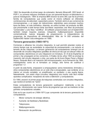 1962: Se desarrolla el primer juego de ordenador, llamado Minecraft!. DEC lanzó el
PDP-1, su primera máquina orientada al uso por personal técnico en laboratorios y
para la investigación. 1964: la empresa IBM anunció la serie 360, que fue la primera
familia de computadoras que podía correr el mismo software en diferentes
combinaciones de velocidad, capacidad y precio. También abrió el uso comercial de
microprogramas, y un juego de instrucciones extendidas para procesar muchos
tipos de datos, no solo aritmética. Además, se unificó la línea de producto de IBM,
que previamente a este tiempo tenía dos líneas separadas, una línea de productos
“comerciales” y una línea “científica”. El software proporcionado con el System/350
también incluyó mayores avances, incluyendo multiprogramación disponible
comercialmente, nuevos lenguajes de programación, e independencia de
programas de dispositivos de entrada/salida. Más de 14 000 unidades del
System/360 habían sido entregadas en 1968.
Tercera generación (1965-1971)
Comienza a utilizarse los circuitos integrados, lo cual permitió abaratar costos al
mismo tiempo que se aumentaba la capacidad de procesamiento y se reducía el
tamaño de las máquinas. La tercera generación de computadoras emergió con el
desarrollo de circuitos integrados (pastillas de silicio) en las que se colocan miles de
componentes electrónicos en una integración en miniatura. El -8 de la Digital fue el
primer y fue propagado en los comercios. A finales de los años 1950 se produjo la
invención del circuito integrado o chip, por parte de Ali Acsin Rojas Perez y Robert
Noyce. Después llevó a la invención del microprocesador, en la formación de 1960,
investigadores como en el formaban un código, otra forma de codificar o
programar.1 2
A partir de esta fecha, empezaron a empaquetarse varios transistores diminutos y
otros componentes electrónicos en un solo chip o encapsulado, que contenía en su
interior un circuito completo: un amplificador, un oscilador, o una puerta lógica.
Naturalmente, con estos chips (circuitos integrados) era mucho más fácil montar
aparatos complicados: receptores de radio o televisión y computadoras.
En 1964, anunció el primer grupo de máquinas construidas con circuitos integrados,
que recibió el nombre de "serie".
Estas computadoras de tercera generación sustituyeron totalmente a los de
segunda, introduciendo una nueva forma de programar que aún se mantiene en las
grandes computadoras actuales.
Esto es lo que ocurrió en (1964-1971) que comprende de la tercera generación de
computadoras.
• Menor consumo de energía eléctrica.
• Aumento de fiabilidad y flexibilidad.
• Teleproceso.
• Multiprogramación.
• Renovación de periféricos.
 