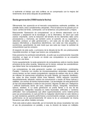 si realmente el trabajo que esto conlleva se ve compensado con la mejora del
rendimiento de la tarea después de paralelizarla.
Sexta generación (1990 hasta la fecha)
Últimamente han aparecido en el mercado computadoras realmente portátiles, de
pantalla táctil y otros complementos atrayentes. Pero lo básico no ha pasado por un
nuevo cambio de fondo, continuando con la tendencia a la potenciación y mejora.
Básicamente “Generación de computadoras” es un término relacionado con la
evolución y adaptación de la tecnología y de la informática. Es decir que cada
avance importante, como la reducción del tamaño de los elementos tales como
procesadores y memorias, así también como el aumento de su capacidad y
velocidad, produce un salto generacional y, con cada uno de estos saltos, los
equipos informáticos y dispositivos electrónicos, son cada vez más pequeños y
económicos, garantizando de este modo que sea cada vez mayor la cantidad de
consumidores que los compran.
Al respecto de este punto, a principios de la década de los 80, era prácticamente
imposible encontrar un hogar que tuviera una computadora.
Este panorama ha cambiado radicalmente, al punto que es prácticamente imposible
encontrar un lugar en el mundo en donde una computadora no se encuentre
realizando una tarea.
Como supuestamente la sexta generación de computadoras está en marcha desde
principios de los años noventa, debemos por lo menos, esbozar las características
que deben tener las computadoras de esta generación.
Las computadoras de esta generación cuentan con arquitecturas combinadas
Paralelo / Vectorial, con cientos de microprocesadores vectoriales trabajando al
mismo tiempo; se han creado computadoras capaces de realizar más de un millón
de millones de operaciones aritméticas de punto flotante por segundo (teraflops);
las redes de área mundial (Wide Area Network, WAN) seguirán creciendo
desorbitadamente utilizando medios de comunicación a través de fibras ópticas y
satélites, con anchos de banda impresionantes. Las tecnologías de esta generación
ya han sido desarrolladas o están en ese proceso. Algunas de ellas son: inteligencia
/ artificial distribuida; teoría del caos, sistemas difusos, holografía, transistores
ópticos, etcétera. A La sexta generación se podría llamar a la era de las
computadoras inteligentes basadas en redes neuronales artificiales o “cerebros
artificiales”. Son computadoras que utilizn superconductores como materia-prima
para sus procesadores, lo cual permitie no malgastar electricidad en calor debido a
su nula resistencia, ganando performance y economizando energía. La ganancia de
performance es de aproximadamente 30 veces la de un procesador de misma
frecuencia que utilice metales comunes.
Todo esto está en pleno desarrollo, por el momento las únicas novedades han sido
el uso de procesadores en paralelo, o sea, la división de tareas en múltiples
 