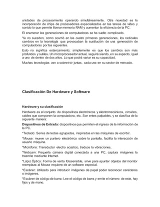 unidades de procesamiento operando simultáneamente. Otra novedad es la
incorporación de chips de procesadores especializados en las tareas de vídeo y
sonido lo que permite liberar memoria RAM y aumentar la eficiencia de la PC.
El enumerar las generaciones de computadoras se ha vuelto complicado.
Ya no suceden, como ocurrió en las cuatro primeras generaciones, los radicales
cambios en la tecnología que provocaban la sustitución de una generación de
computadoras por las siguientes.
Esto no significa estancamiento; simplemente es que los cambios son más
profundos y sutiles. Un microprocesador actual, seguirá siendo, en su aspecto, igual
a uno de dentro de dos años. Lo que podrá variar es su capacidad.
Muchas tecnologías van a sobrevivir juntas, cada una en su sector de mercado.
Clasificación De Hardware y Software
Hardware y su clasificación
Hardware es el conjunto de dispositivos electrónicos y electromecánicos, circuitos,
cables que componen la computadora, etc. Son entes palpables, y se clasifica de la
siguiente manera:
Dispositivos de Entrada: dispositivos que permiten el ingreso de la información de
la PC.
*Teclado: Series de teclas agrupadas, inspiradas en las máquinas de escribir.
*Mouse: mueve un puntero electrónico sobre la pantalla, facilita la interacción de
usuario máquina.
*Micrófono: Transductor electro acústico, traduce la vibraciones,
*Webcam: Pequeña cámara digital conectada a una PC, captura imágenes la
trasmite mediante Internet.
*Lápiz Óptico: Forma de varita fotosensible, sirve para apuntar objetos del monitor
reemplaza al Mouse requiere de un software especial.
*Escáner: Utilizado para introducir imágenes de papel poder reconocer caracteres
o imágenes.
*Escáner de código de barra: Lee el código de barra y emite el número de este, hay
fijos y de mano.
 